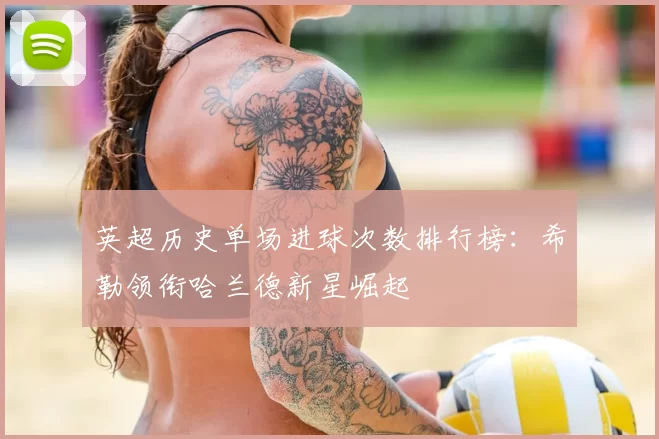 英超历史单场进球次数排行榜:希勒领衔哈兰德新星崛起