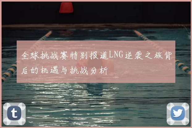 全球挑战赛特别报道LNG逆袭之旅背后的机遇与挑战分析