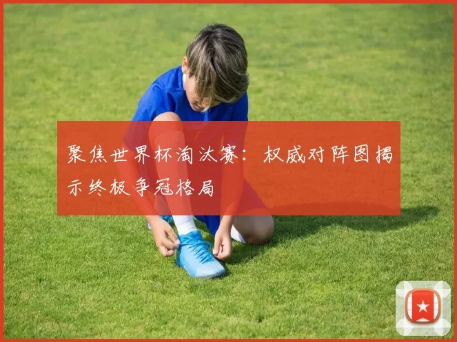聚焦世界杯淘汰赛:权威对阵图揭示终极争冠格局