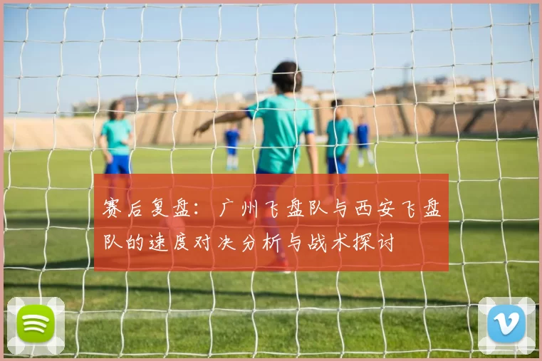赛后复盘：广州飞盘队与西安飞盘队的速度对决分析与战术探讨