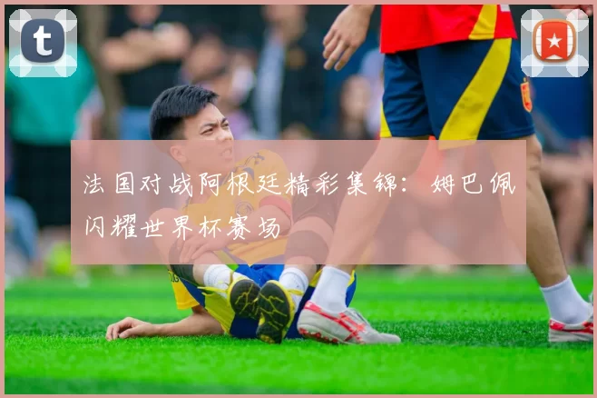 法国对战阿根廷精彩集锦：姆巴佩闪耀世界杯赛场