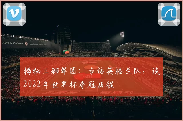 揭秘三狮军团：专访英格兰队，谈2022年世界杯夺冠历程