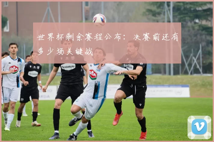 世界杯剩余赛程公布:决赛前还有多少场关键战