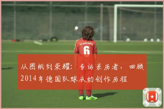 从图纸到荣耀：专访亲历者，回顾2014年德国队球衣的创作历程