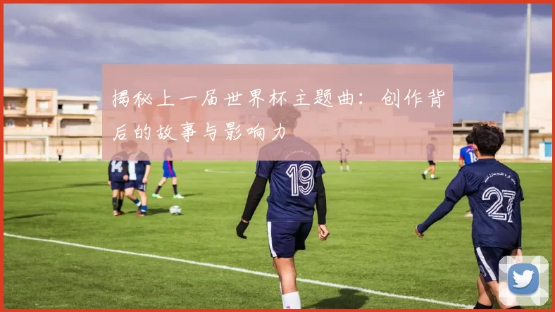 揭秘上一届世界杯主题曲：创作背后的故事与影响力