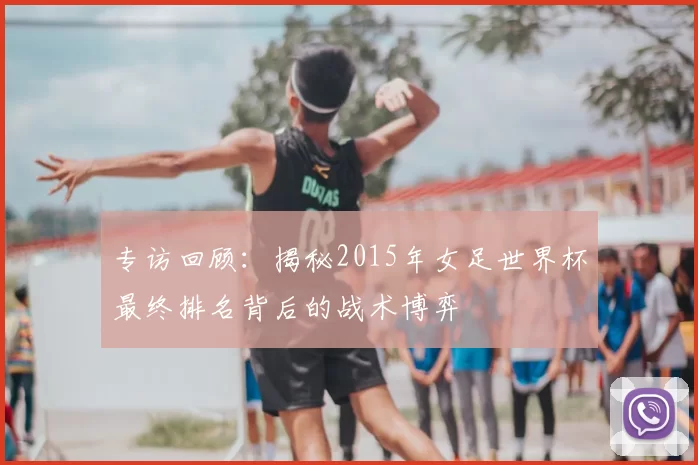 专访回顾：揭秘2015年女足世界杯最终排名背后的战术博弈