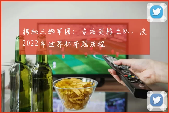 揭秘三狮军团：专访英格兰队，谈2022年世界杯夺冠历程