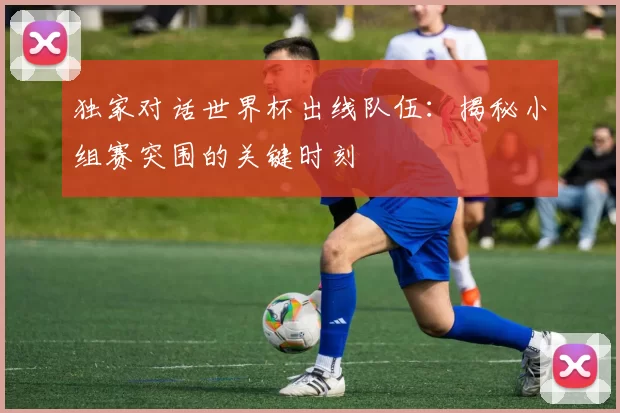 独家对话世界杯出线队伍:揭秘小组赛突围的关键时刻