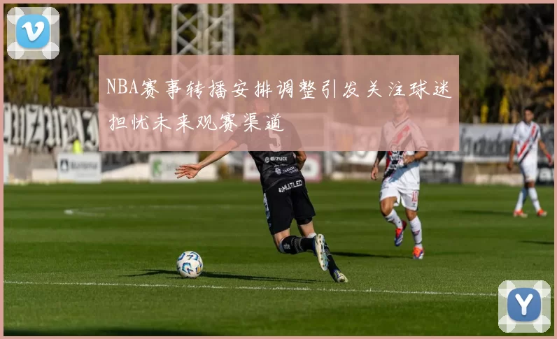 NBA赛事转播安排调整引发关注球迷担忧未来观赛渠道