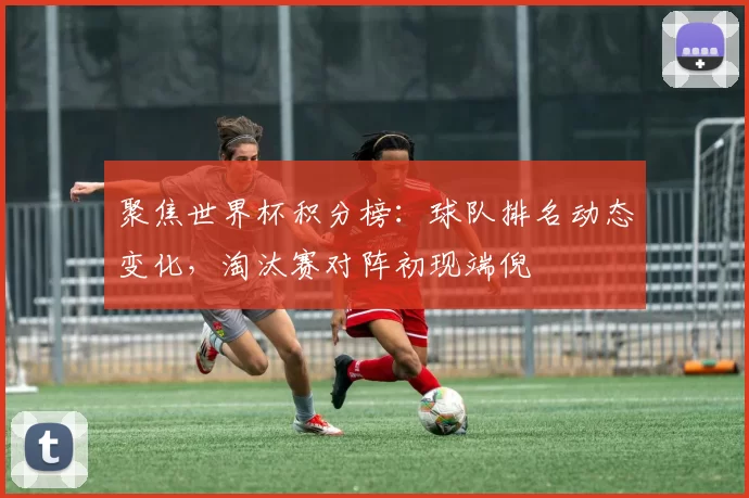 聚焦世界杯积分榜:球队排名动态变化,淘汰赛对阵初现端倪