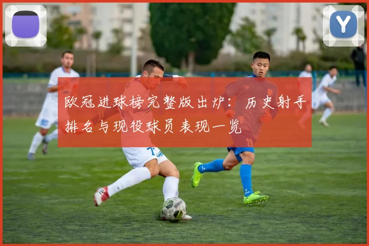 欧冠进球榜完整版出炉：历史射手排名与现役球员表现一览