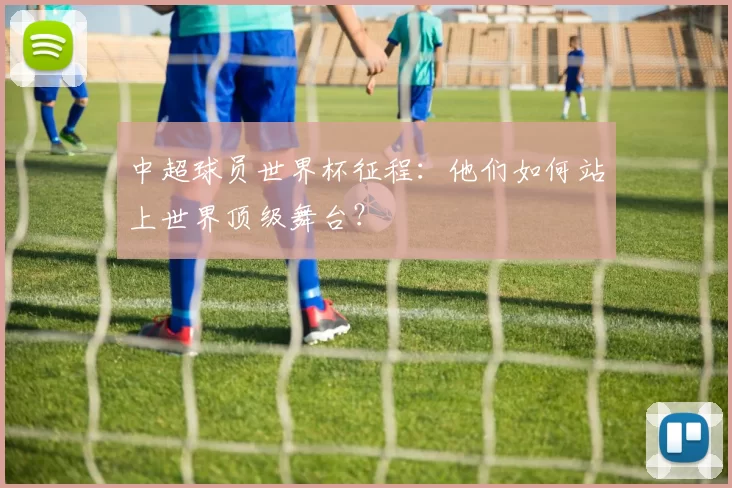 中超球员世界杯征程:他们如何站上世界顶级舞台?