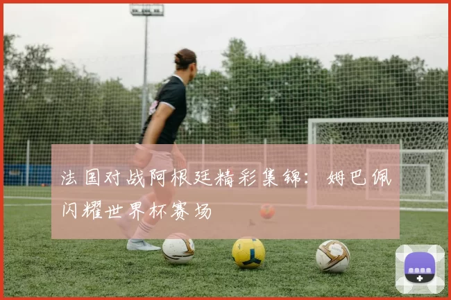 法国对战阿根廷精彩集锦:姆巴佩闪耀世界杯赛场