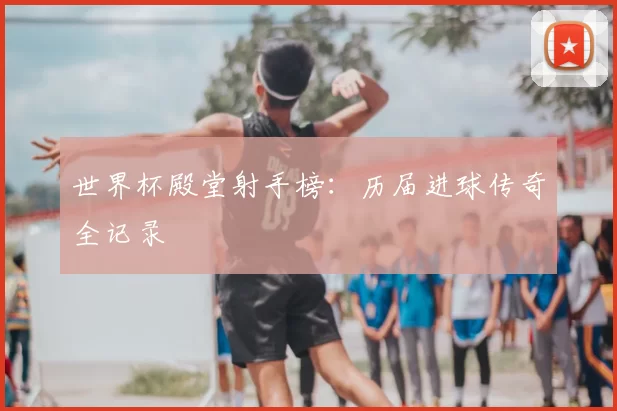世界杯殿堂射手榜：历届进球传奇全记录