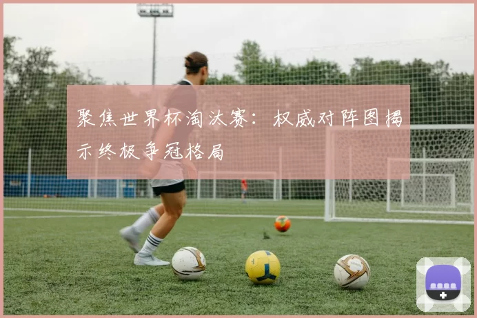 聚焦世界杯淘汰赛：权威对阵图揭示终极争冠格局