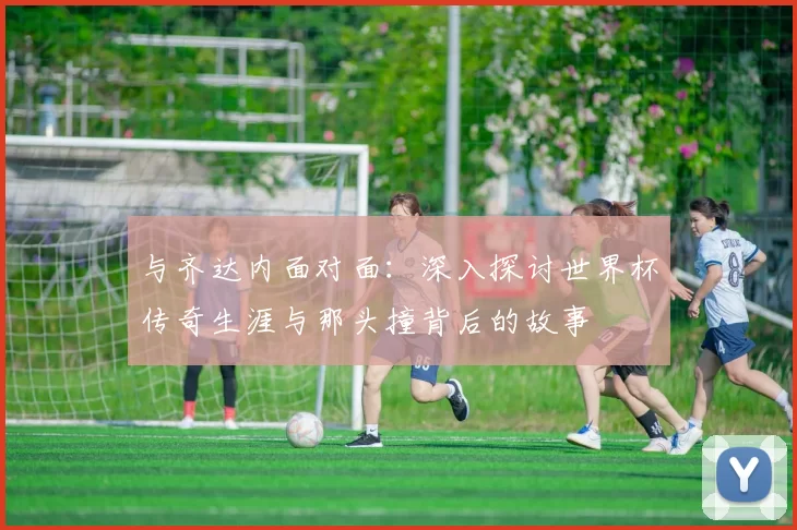 与齐达内面对面:深入探讨世界杯传奇生涯与那头撞背后的故事