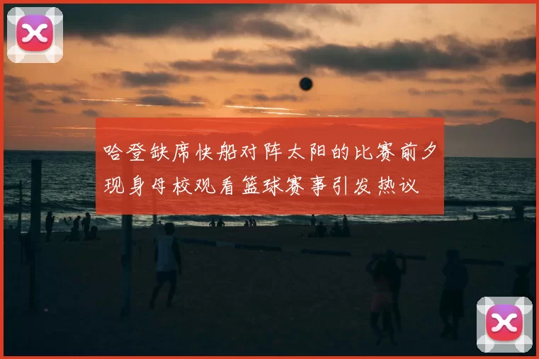 哈登缺席快船对阵太阳的比赛前夕现身母校观看篮球赛事引发热议