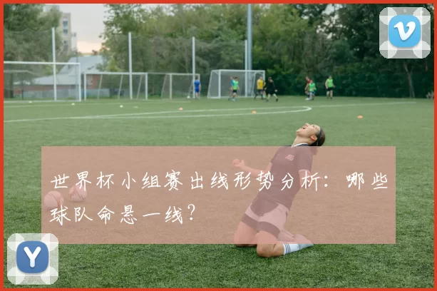 世界杯小组赛出线形势分析：哪些球队命悬一线？