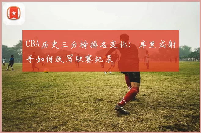 CBA历史三分榜排名变化：库里式射手如何改写联赛纪录