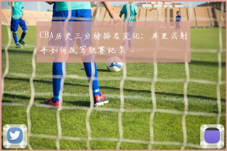 CBA历史三分榜排名变化：库里式射手如何改写联赛纪录
