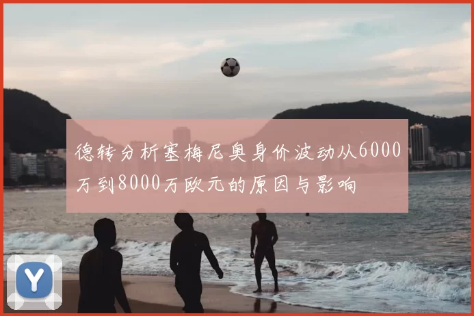 德转分析塞梅尼奥身价波动从6000万到8000万欧元的原因与影响