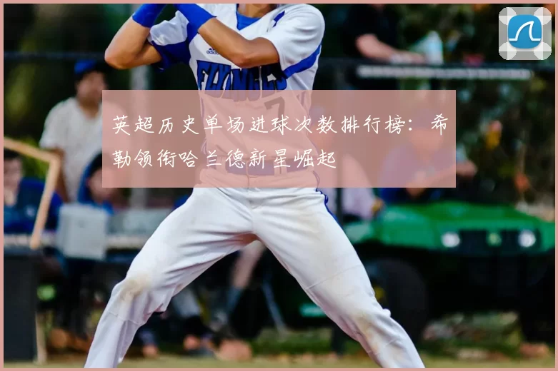 英超历史单场进球次数排行榜:希勒领衔哈兰德新星崛起