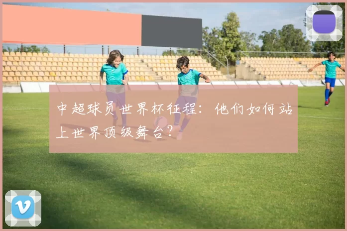 中超球员世界杯征程:他们如何站上世界顶级舞台?