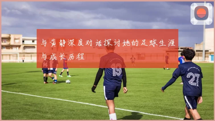 与黄静深度对话探讨她的足球生涯与成长历程