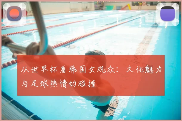 从世界杯看韩国女观众：文化魅力与足球热情的碰撞