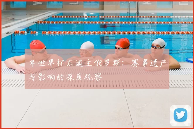 年世界杯东道主俄罗斯:赛事遗产与影响的深度观察
