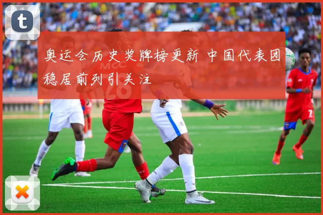 奥运会历史奖牌榜更新 中国代表团稳居前列引关注