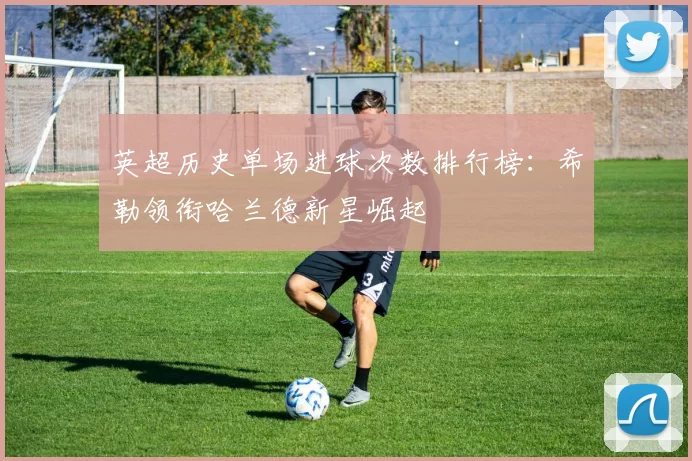 英超历史单场进球次数排行榜：希勒领衔哈兰德新星崛起
