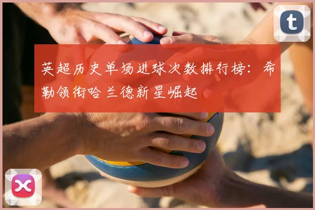 英超历史单场进球次数排行榜：希勒领衔哈兰德新星崛起