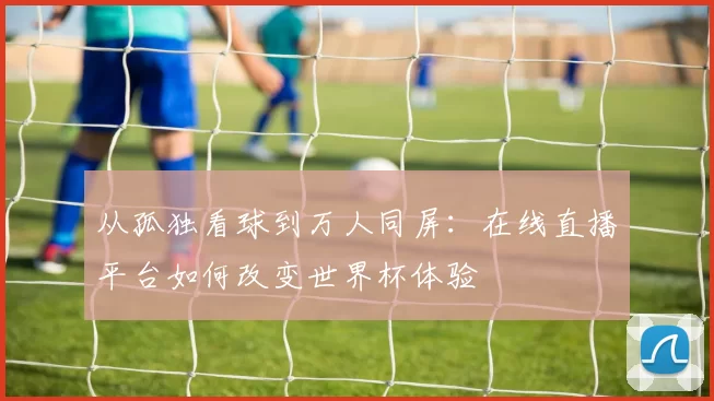 从孤独看球到万人同屏:在线直播平台如何改变世界杯体验