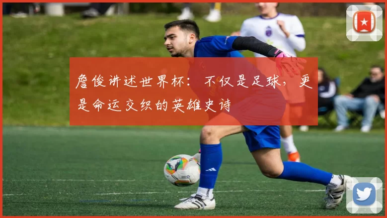 詹俊讲述世界杯：不仅是足球，更是命运交织的英雄史诗