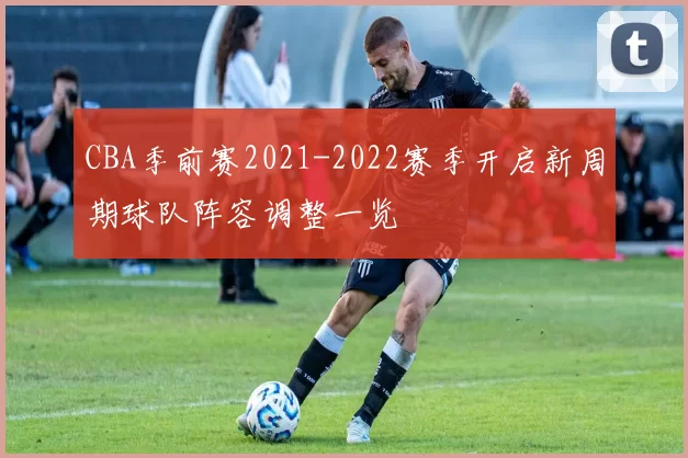 CBA季前赛2021-2022赛季开启新周期球队阵容调整一览