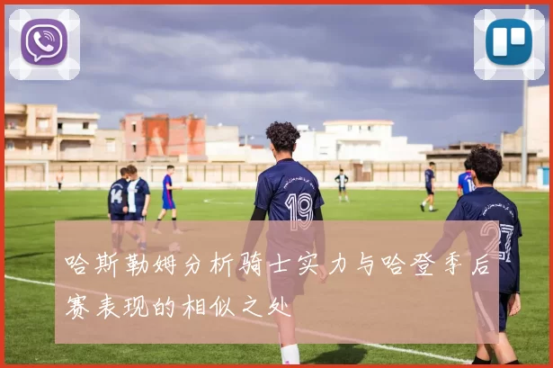 哈斯勒姆分析骑士实力与哈登季后赛表现的相似之处