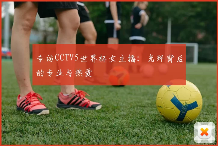 专访CCTV5世界杯女主播：光环背后的专业与热爱