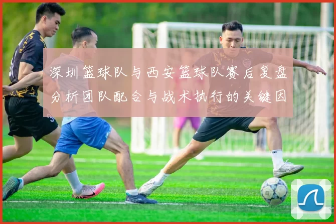 深圳篮球队与西安篮球队赛后复盘分析团队配合与战术执行的关键因素