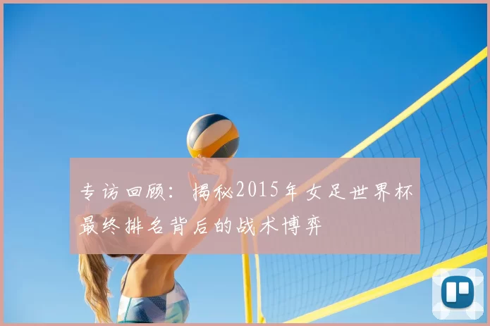 专访回顾:揭秘2015年女足世界杯最终排名背后的战术博弈