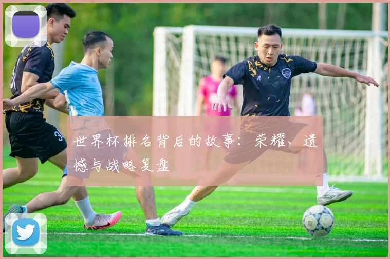 世界杯排名背后的故事：荣耀、遗憾与战略复盘