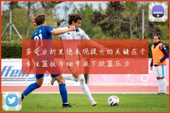 芬奇分析里德表现提升的关键在于专注篮板与细节放下投篮压力