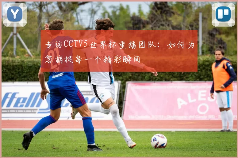 专访CCTV5世界杯重播团队：如何为您捕捉每一个精彩瞬间