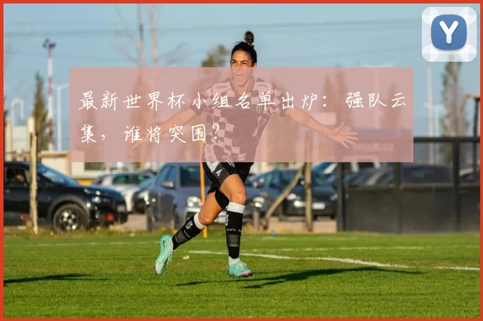 最新世界杯小组名单出炉：强队云集，谁将突围？