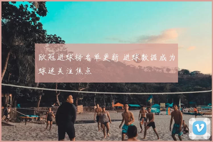 欧冠进球榜名单更新 进球数据成为球迷关注焦点