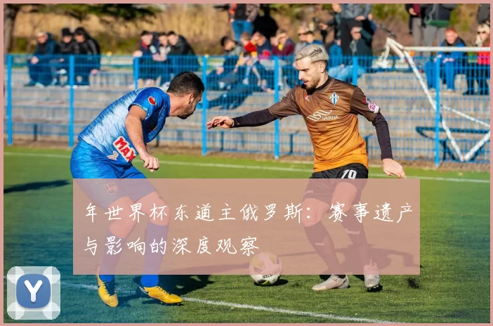 年世界杯东道主俄罗斯：赛事遗产与影响的深度观察