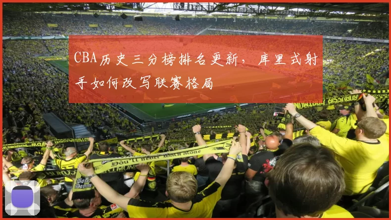 CBA历史三分榜排名更新，库里式射手如何改写联赛格局