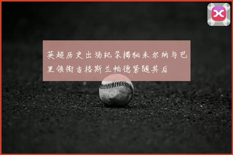 英超历史出场纪录揭秘米尔纳与巴里领衔吉格斯兰帕德紧随其后
