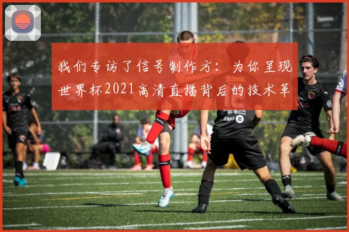 我们专访了信号制作方：为你呈现世界杯2021高清直播背后的技术革命