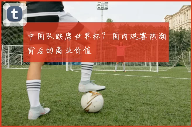 中国队缺席世界杯?国内观赛热潮背后的商业价值